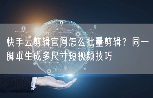 快手云剪辑官网怎么批量剪辑？同一脚本生成多尺寸短视频技巧
