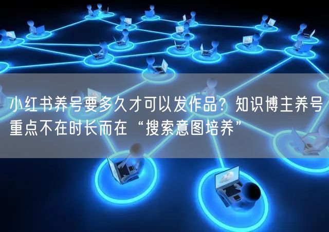 小红书养号要多久才可以发作品？知识博主养号重点不在时长而在“搜索意图培养”