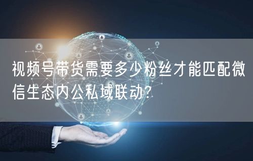 视频号带货需要多少粉丝才能匹配微信生态内公私域联动？