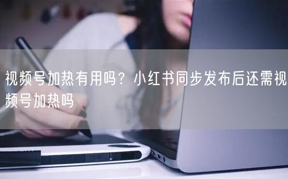 视频号加热有用吗？小红书同步发布后还需视频号加热吗