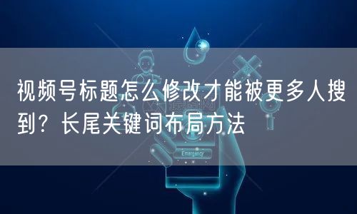 视频号标题怎么修改才能被更多人搜到？长尾关键词布局方法