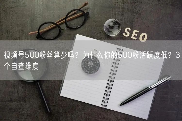 视频号500粉丝算少吗？为什么你的500粉活跃度低？3个自查维度