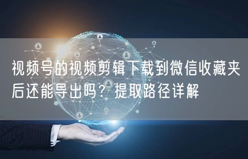 视频号的视频剪辑下载到微信收藏夹后还能导出吗？提取路径详解