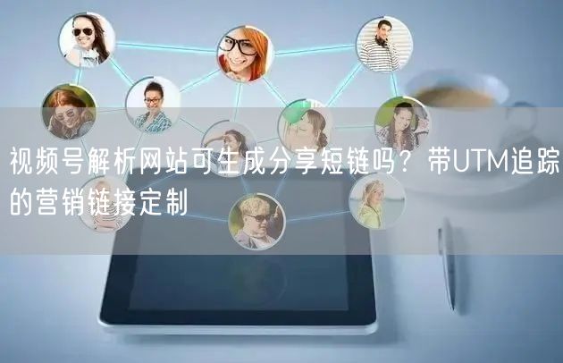 视频号解析网站可生成分享短链吗？带UTM追踪的营销链接定制