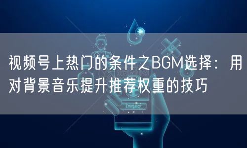 视频号上热门的条件之BGM选择：用对背景音乐提升推荐权重的技巧