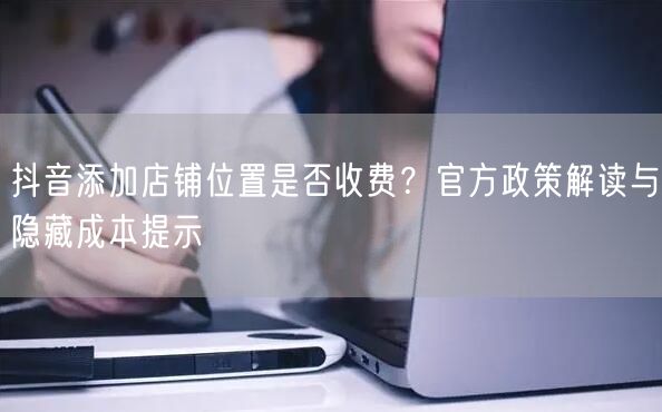 抖音添加店铺位置是否收费？官方政策解读与隐藏成本提示