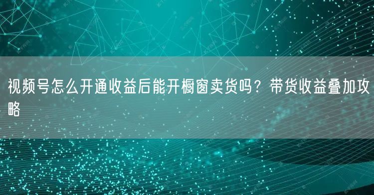 视频号怎么开通收益后能开橱窗卖货吗？带货收益叠加攻略