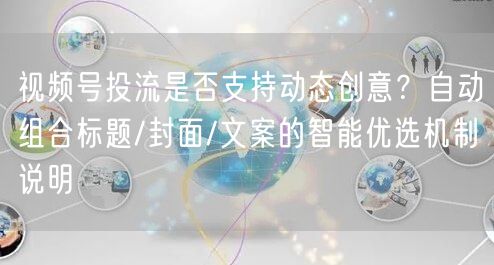 视频号投流是否支持动态创意？自动组合标题/封面/文案的智能优选机制说明