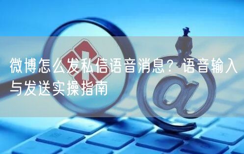 微博怎么发私信语音消息？语音输入与发送实操指南