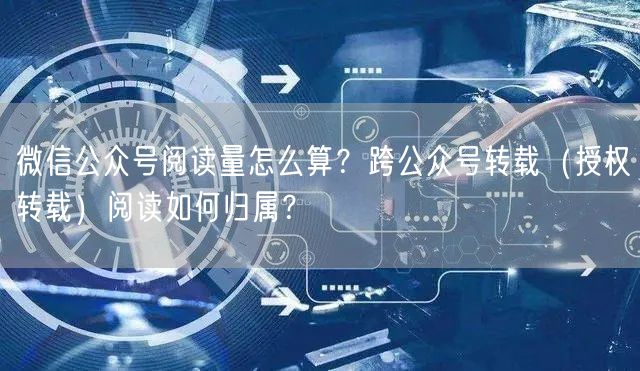 微信公众号阅读量怎么算？跨公众号转载（授权转载）阅读如何归属？