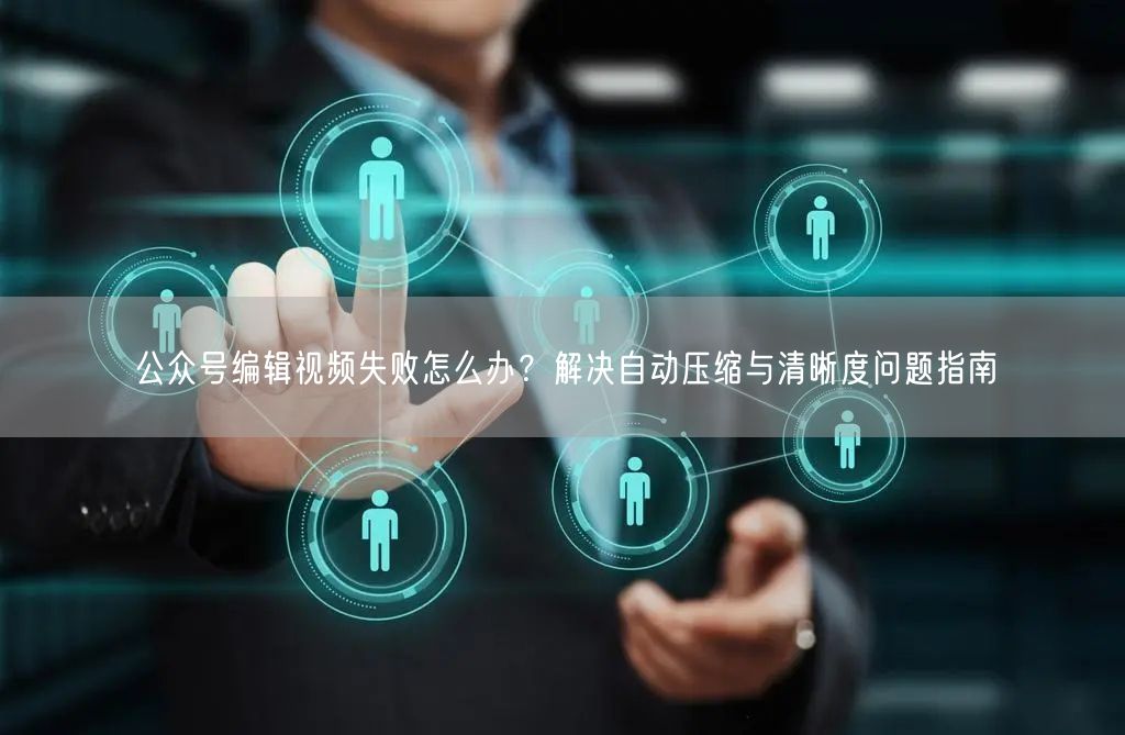 公众号编辑视频失败怎么办？解决自动压缩与清晰度问题指南