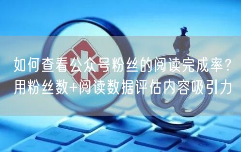 如何查看公众号粉丝的阅读完成率？用粉丝数+阅读数据评估内容吸引力