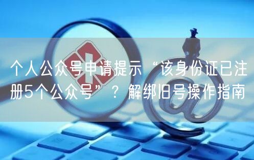 个人公众号申请提示“该身份证已注册5个公众号”？解绑旧号操作指南