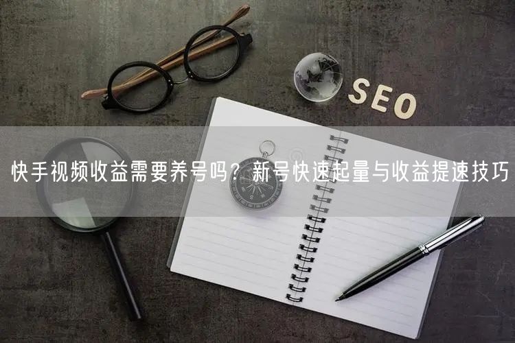 快手视频收益需要养号吗？新号快速起量与收益提速技巧